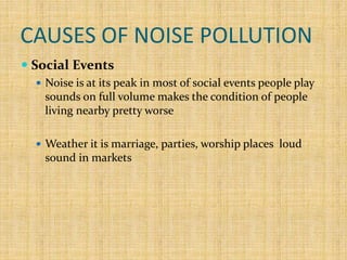 CAUSES OF NOISE POLLUTION
 Social Events
 Noise is at its peak in most of social events people play
sounds on full volume makes the condition of people
living nearby pretty worse
 Weather it is marriage, parties, worship places loud
sound in markets
 