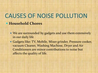 CAUSES OF NOISE POLLUTION
 Household Chores
 We are surrounded by gadgets and use them extensively
in our daily life
 Gadgets like: TV, Mobile, Mixer grinder, Pressure cooker,
vacuum Cleaner, Washing Machine, Dryer and Air
Conditioners are minor contributions to noise but
affects the quality of life.
 