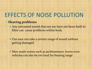 EFFECTS OF NOISE POLLUTION
 Hearing problems
 Any unwanted sound that our ear have not been built to
filter can cause problems within body
 Our ears can take a certain range of sound without
getting damaged
 Man made noises such as jackhammers, horns even
vehicles can also be too loud for hearing range
 