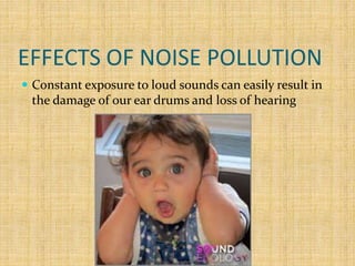 EFFECTS OF NOISE POLLUTION
 Constant exposure to loud sounds can easily result in
the damage of our ear drums and loss of hearing
 