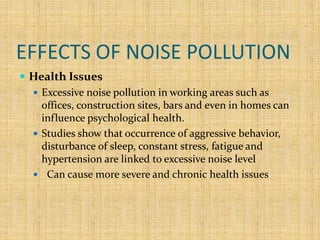 EFFECTS OF NOISE POLLUTION
 Health Issues
 Excessive noise pollution in working areas such as
offices, construction sites, bars and even in homes can
influence psychological health.
 Studies show that occurrence of aggressive behavior,
disturbance of sleep, constant stress, fatigue and
hypertension are linked to excessive noise level
 Can cause more severe and chronic health issues
 