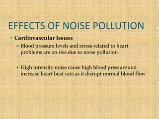 EFFECTS OF NOISE POLLUTION
 Cardiovascular Issues
 Blood pressure levels and stress related to heart
problems are on rise due to noise pollution
 High intensity noise cause high blood pressure and
increase heart beat rate as it disrupt normal blood flow
 