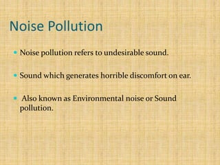Noise Pollution
 Noise pollution refers to undesirable sound.
 Sound which generates horrible discomfort on ear.
 Also known as Environmental noise or Sound
pollution.
 