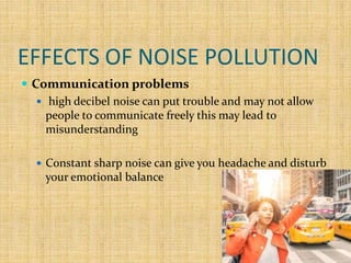 EFFECTS OF NOISE POLLUTION
 Communication problems
 high decibel noise can put trouble and may not allow
people to communicate freely this may lead to
misunderstanding
 Constant sharp noise can give you headache and disturb
your emotional balance
 
