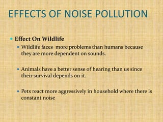 EFFECTS OF NOISE POLLUTION
 Effect On Wildlife
 Wildlife faces more problems than humans because
they are more dependent on sounds.
 Animals have a better sense of hearing than us since
their survival depends on it.
 Pets react more aggressively in household where there is
constant noise
 