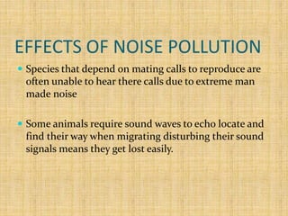 EFFECTS OF NOISE POLLUTION
 Species that depend on mating calls to reproduce are
often unable to hear there calls due to extreme man
made noise
 Some animals require sound waves to echo locate and
find their way when migrating disturbing their sound
signals means they get lost easily.
 