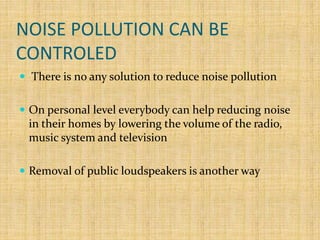NOISE POLLUTION CAN BE
CONTROLED
 There is no any solution to reduce noise pollution
 On personal level everybody can help reducing noise
in their homes by lowering the volume of the radio,
music system and television
 Removal of public loudspeakers is another way
 