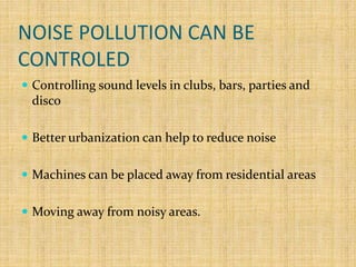 NOISE POLLUTION CAN BE
CONTROLED
 Controlling sound levels in clubs, bars, parties and
disco
 Better urbanization can help to reduce noise
 Machines can be placed away from residential areas
 Moving away from noisy areas.
 