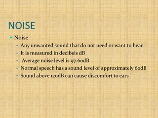 NOISE
 Noise
• Any unwanted sound that do not need or want to hear.
• It is measured in decibels dB
• Average noise level is 97.60dB
• Normal speech has a sound level of approximately 60dB
• Sound above 120dB can cause discomfort to ears
 