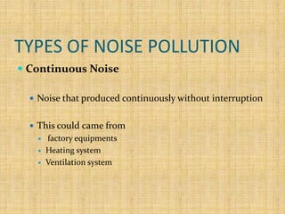 TYPES OF NOISE POLLUTION
 Continuous Noise
 Noise that produced continuously without interruption
 This could came from
 factory equipments
 Heating system
 Ventilation system
 