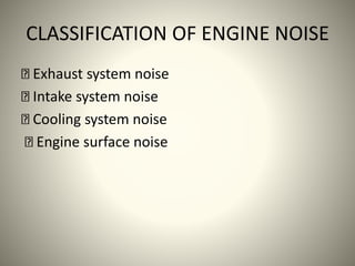 CLASSIFICATION OF ENGINE NOISE
Exhaust system noise
Intake system noise
Cooling system noise
Engine surface noise
 