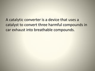 A catalytic converter is a device that uses a
catalyst to convert three harmful compounds in
car exhaust into breathable compounds.
 