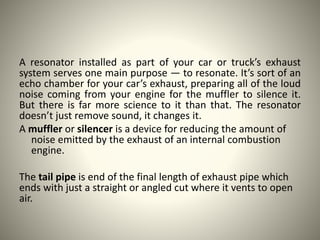 A resonator installed as part of your car or truck’s exhaust
system serves one main purpose — to resonate. It’s sort of an
echo chamber for your car’s exhaust, preparing all of the loud
noise coming from your engine for the muffler to silence it.
But there is far more science to it than that. The resonator
doesn’t just remove sound, it changes it.
A muffler or silencer is a device for reducing the amount of
noise emitted by the exhaust of an internal combustion
engine.
The tail pipe is end of the final length of exhaust pipe which
ends with just a straight or angled cut where it vents to open
air.
 