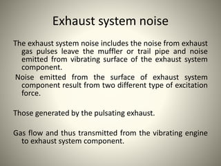 Exhaust system noise
The exhaust system noise includes the noise from exhaust
gas pulses leave the muffler or trail pipe and noise
emitted from vibrating surface of the exhaust system
component.
Noise emitted from the surface of exhaust system
component result from two different type of excitation
force.
Those generated by the pulsating exhaust.
Gas flow and thus transmitted from the vibrating engine
to exhaust system component.
 