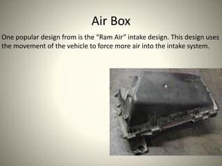 Air Box
One popular design from is the “Ram Air” intake design. This design uses
the movement of the vehicle to force more air into the intake system.
 