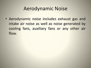 Aerodynamic Noise
• Aerodynamic noise includes exhaust gas and
intake air noise as well as noise generated by
cooling fans, auxiliary fans or any other air
flow.
 