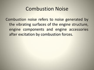 Combustion Noise
Combustion noise refers to noise generated by
the vibrating surfaces of the engine structure,
engine components and engine accessories
after excitation by combustion forces.
 