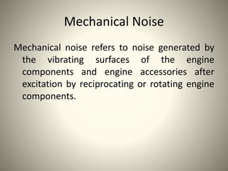 Mechanical Noise
Mechanical noise refers to noise generated by
the vibrating surfaces of the engine
components and engine accessories after
excitation by reciprocating or rotating engine
components.
 