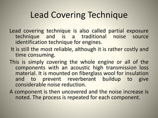 Lead Covering Technique
Lead covering technique is also called partial exposure
technique and is a traditional noise source
identification technique for engines.
It is still the most reliable, although it is rather costly and
time consuming.
This is simply covering the whole engine or all of the
components with an acoustic high transmission loss
material. It is mounted on fiberglass wool for insulation
and to prevent reverberant buildup to give
considerable noise reduction.
A component is then uncovered and the noise increase is
noted. The process is repeated for each component.
 