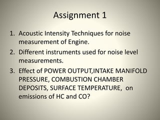 Assignment 1
1. Acoustic Intensity Techniques for noise
measurement of Engine.
2. Different instruments used for noise level
measurements.
3. Effect of POWER OUTPUT,INTAKE MANIFOLD
PRESSURE, COMBUSTION CHAMBER
DEPOSITS, SURFACE TEMPERATURE, on
emissions of HC and CO?
 