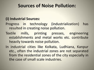 Sources of Noise Pollution:
(i) Industrial Sources:
Progress in technology (industrialization) has
resulted in creating noise pollution.
Textile mills, printing presses, engineering
establishments and metal works etc. contribute
heavily towards noise pollution.
In industrial cities like Kolkata, Ludhiana, Kanpur
etc., often the industrial zones are not separated
from the residential zones of the city especially in
the case of small scale industries.
 