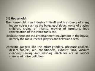 (iii) Household:
The household is an industry in itself and is a source of many
indoor noises such as the banging of doors, noise of playing
children, crying of infants, moving of furniture, loud
conversation of the inhabitants etc.
Besides these are the entertainment equipment in the house,
namely the radio, record-players and television sets.
Domestic gadgets like the mixer-grinders, pressure cookers,
desert coolers, air- conditioners, exhaust fans, vacuum
cleaners, sewing and washing machines are all indoor
sources of noise pollution.
 