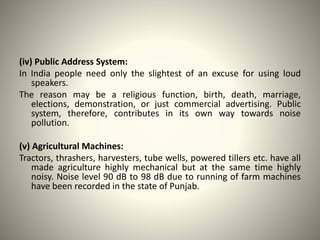 (iv) Public Address System:
In India people need only the slightest of an excuse for using loud
speakers.
The reason may be a religious function, birth, death, marriage,
elections, demonstration, or just commercial advertising. Public
system, therefore, contributes in its own way towards noise
pollution.
(v) Agricultural Machines:
Tractors, thrashers, harvesters, tube wells, powered tillers etc. have all
made agriculture highly mechanical but at the same time highly
noisy. Noise level 90 dB to 98 dB due to running of farm machines
have been recorded in the state of Punjab.
 