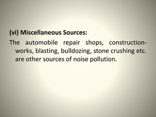 (vi) Miscellaneous Sources:
The automobile repair shops, construction-
works, blasting, bulldozing, stone crushing etc.
are other sources of noise pollution.
 