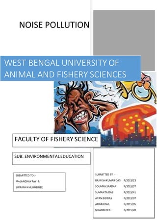 NOISE POLLUTION
WEST BENGAL UNIVERSITY OF
ANIMAL AND FISHERY SCIENCES
FACULTY OF FISHERY SCIENCE
SUBMITTED BY :-
RAJNISHKUMAR DAS F/2015/23
SOUMYA SARDAR F/2015/37
SUMANTA DAS F/2015/41
AYAN BISWAS F/2015/07
ARNABDAS F/2015/05
NILADRIDEB F/2015/20
SUBMITTED TO :-
MALANCHAYRAY &
SWARNYA MUKHERJEE
SUB: ENVIRONMENTALEDUCATION
 