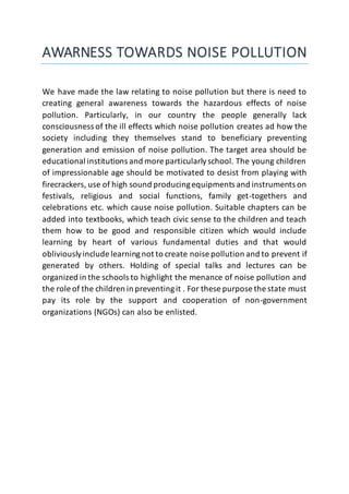 AWARNESS TOWARDS NOISE POLLUTION
We have made the law relating to noise pollution but there is need to
creating general awareness towards the hazardous effects of noise
pollution. Particularly, in our country the people generally lack
consciousness of the ill effects which noise pollution creates ad how the
society including they themselves stand to beneficiary preventing
generation and emission of noise pollution. The target area should be
educational institutions and more particularlyschool. The young children
of impressionable age should be motivated to desist from playing with
firecrackers, use of high sound producingequipments and instruments on
festivals, religious and social functions, family get-togethers and
celebrations etc. which cause noise pollution. Suitable chapters can be
added into textbooks, which teach civic sense to the children and teach
them how to be good and responsible citizen which would include
learning by heart of various fundamental duties and that would
obliviouslyinclude learningnot to create noise pollution and to prevent if
generated by others. Holding of special talks and lectures can be
organized in the schools to highlight the menance of noise pollution and
the role of the children in preventingit . For these purpose the state must
pay its role by the support and cooperation of non-government
organizations (NGOs) can also be enlisted.
 