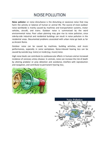 NOISEPOLLUTION
Noise pollution or noise disturbance is the disturbing or excessive noise that may
harm the activity or balance of human or animal life. The source of most outdoor
noise worldwide is mainly caused by machines and transportation systems, motor
vehicles, aircraft, and trains. Outdoor noise is summarized by the word
environmental noise. Poor urban planning may give rise to noise pollution, since
side-by-side industrial and residential buildings can result in noise pollution in the
residential areas. Documented problems associated with urban noise go back as far
as Ancient Rome.
Outdoor noise can be caused by machines, building activities, and music
performances, especially in some workplaces. Noise-induced hearing loss can be
caused by outside (e.g. trains) or inside (e.g. music) noise.
High noise levels can contribute to cardiovascular effects in humans and an increased
incidence of coronary artery disease. In animals, noise can increase the risk of death
by altering predator or prey detection and avoidance, interfere with reproduction
and navigation, and contribute to permanent hearing loss.
 
