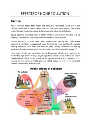 EFFECTSOF NOISEPOLLUTION
Human
Noise pollution affects both health and behaviour. Unwanted sound (noise) can
damage psychological health. Noise pollution can cause hypertension, high stress
levels, tinnitus, hearing loss, sleep disturbances, and other harmful effects.
Sound becomes unwanted when it either interferes with normal activities such as
sleeping, conversation, or disrupts or diminishes one’s quality of life.
Chronic exposure to noise may cause noise-induced hearing loss. Older males
exposed to significant occupational noise demonstrate more significantly reduced
hearing sensitivity than their non-exposed peers, though differences in hearing
sensitivity decrease with time and the two groups are indistinguishable by age 79.
High noise levels can contribute to cardiovascular effects and exposure to
moderately high levels during a single eight-hour period causes a statistical rise in
blood pressure of five to ten points and an increase in stress, and vasoconstriction
leading to the increased blood pressure noted above, as well as to increased
incidence of coronary artery disease.
 