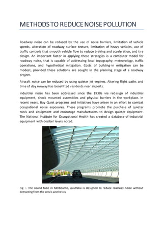 METHODSTO REDUCENOISEPOLLUTION
Roadway noise can be reduced by the use of noise barriers, limitation of vehicle
speeds, alteration of roadway surface texture, limitation of heavy vehicles, use of
traffic controls that smooth vehicle flow to reduce braking and acceleration, and tire
design. An important factor in applying these strategies is a computer model for
roadway noise, that is capable of addressing local topography, meteorology, traffic
operations, and hypothetical mitigation. Costs of building-in mitigation can be
modest, provided these solutions are sought in the planning stage of a roadway
project.
Aircraft noise can be reduced by using quieter jet engines. Altering flight paths and
time of day runway has benefitted residents near airports.
Industrial noise has been addressed since the 1930s via redesign of industrial
equipment, shock mounted assemblies and physical barriers in the workplace. In
recent years, Buy Quiet programs and initiatives have arisen in an effort to combat
occupational noise exposures. These programs promote the purchase of quieter
tools and equipment and encourage manufacturers to design quieter equipment.
The National Institute for Occupational Health has created a database of industrial
equipment with decibel levels noted.
Fig :- The sound tube in Melbourne, Australia is designed to reduce roadway noise without
detracting from the area's aesthetics
 