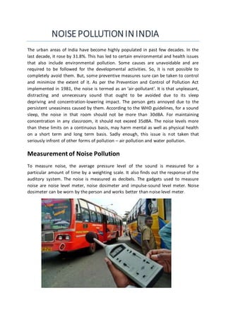 NOISEPOLLUTIONININDIA
The urban areas of India have become highly populated in past few decades. In the
last decade, it rose by 31.8%. This has led to certain environmental and health issues
that also include environmental pollution. Some causes are unavoidable and are
required to be followed for the developmental activities. So, it is not possible to
completely avoid them. But, some preventive measures sure can be taken to control
and minimize the extent of it. As per the Prevention and Control of Pollution Act
implemented in 1981, the noise is termed as an ‘air-pollutant’. It is that unpleasant,
distracting and unnecessary sound that ought to be avoided due to its sleep
depriving and concentration-lowering impact. The person gets annoyed due to the
persistent uneasiness caused by them. According to the WHO guidelines, for a sound
sleep, the noise in that room should not be more than 30dBA. For maintaining
concentration in any classroom, it should not exceed 35dBA. The noise levels more
than these limits on a continuous basis, may harm mental as well as physical health
on a short term and long term basis. Sadly enough, this issue is not taken that
seriously infront of other forms of pollution – air pollution and water pollution.
Measurement of Noise Pollution
To measure noise, the average pressure level of the sound is measured for a
particular amount of time by a weighting scale. It also finds out the response of the
auditory system. The noise is measured as decibels. The gadgets used to measure
noise are noise level meter, noise dosimeter and impulse-sound level meter. Noise
dosimeter can be worn by the person and works better than noise level meter.
 