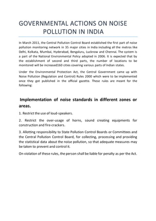 GOVERNMENTAL ACTIONS ON NOISE
POLLUTION IN INDIA
In March 2011, the Central Pollution Control Board established the first part of noise
pollution monitoring network in 35 major cities in India including all the metros like
Delhi, Kolkata, Mumbai, Hyderabad, Bengaluru, Lucknow and Chennai. The system is
a part of the National Environmental Policy adopted in 2006. It is expected that by
the establishment of second and third parts, the number of locations to be
monitored will be increased160 cities covering various parts of Indian states.
Under the Environmental Protection Act, the Central Government came up with
Noise Pollution (Regulation and Control) Rules 2000 which were to be implemented
once they got published in the official gazette. These rules are meant for the
following:
Implementation of noise standards in different zones or
areas.
1. Restrict the use of loud-speakers.
2. Restrict the over-usage of horns, sound creating equipments for
construction and fire-crackers.
3. Allotting responsibility to State Pollution Control Boards or Committees and
the Central Pollution Control Board, for collecting, processing and providing
the statistical data about the noise pollution, so that adequate measures may
be taken to prevent and control it.
On violation of these rules, the person shall be liable for penalty as per the Act.
 