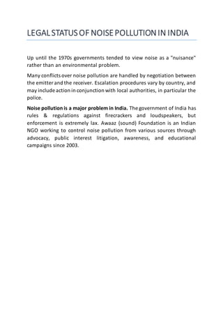 LEGALSTATUSOF NOISEPOLLUTIONIN INDIA
Up until the 1970s governments tended to view noise as a "nuisance"
rather than an environmental problem.
Many conflicts over noise pollution are handled by negotiation between
the emitter and the receiver. Escalation procedures vary by country, and
may include action in conjunction with local authorities, in particular the
police.
Noise pollution is a major problem in India. The government of India has
rules & regulations against firecrackers and loudspeakers, but
enforcement is extremely lax. Awaaz (sound) Foundation is an Indian
NGO working to control noise pollution from various sources through
advocacy, public interest litigation, awareness, and educational
campaigns since 2003.
 