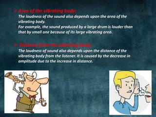 Area of the vibrating body:
The loudness of the sound also depends upon the area of the
vibrating body.
For example, the sound produced by a large drum is louder than
that by small one because of its large vibrating area.
 Distance from the vibrating body:
The loudness of sound also depends upon the distance of the
vibrating body from the listener. It is caused by the decrease in
amplitude due to the increase in distance.
 
