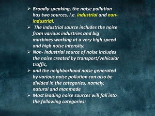 Broadly speaking, the noise pollution
has two sources, i.e. industrial and non-
industrial.
 The industrial source includes the noise
from various industries and big
machines working at a very high speed
and high noise intensity.
 Non- industrial source of noise includes
the noise created by transport/vehicular
traffic,
 and the neighborhood noise generated
by various noise pollution can also be
divided in the categories, namely,
natural and manmade
 Most leading noise sources will fall into
the following categories:
 