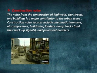  Construction noise
The noise from the construction of highways, city streets,
and buildings is a major contributor to the urban scene .
Construction noise sources include pneumatic hammers,
air compressors, bulldozers, loaders, dump trucks (and
their back-up signals), and pavement breakers.
 
