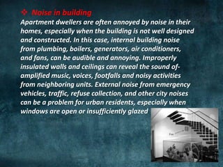  Noise in building
Apartment dwellers are often annoyed by noise in their
homes, especially when the building is not well designed
and constructed. In this case, internal building noise
from plumbing, boilers, generators, air conditioners,
and fans, can be audible and annoying. Improperly
insulated walls and ceilings can reveal the sound of-
amplified music, voices, footfalls and noisy activities
from neighboring units. External noise from emergency
vehicles, traffic, refuse collection, and other city noises
can be a problem for urban residents, especially when
windows are open or insufficiently glazed
 