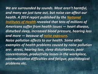 We are surrounded by sounds. Most aren’t harmful,
and many we just tune out, but noise can affect our
health. A 2014 report published by the National
Institutes of Health revealed that tens of millions of
Americans suffer from health issues — heart disease,
disturbed sleep, increased blood pressure, hearing loss
and more — because of noise exposure.
Noise pollution affects to our health. Some other
examples of health problems caused by noise pollution
are: stress, hearing loss, sleep disturbances, poor
concentration, productivity losses in the workplace,
communication difficulties and fatigue, psychological
problems etc.
 