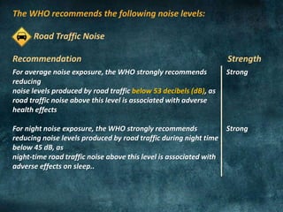 The WHO recommends the following noise levels:
Road Traffic Noise
Recommendation Strength
For average noise exposure, the WHO strongly recommends
reducing
noise levels produced by road traffic below 53 decibels (dB), as
road traffic noise above this level is associated with adverse
health effects
For night noise exposure, the WHO strongly recommends
reducing noise levels produced by road traffic during night time
below 45 dB, as
night-time road traffic noise above this level is associated with
adverse effects on sleep..
Strong
Strong
 
