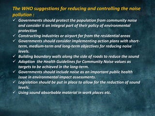 The WHO suggestions for reducing and controlling the noise
pollution :
 Governments should protect the population from community noise
and consider it an integral part of their policy of environmental
protection
 Constructing industries or airport far from the residential areas
 Governments should consider implementing action plans with short-
term, medium-term and long-term objectives for reducing noise
levels.
 Building boundary walls along the side of roads to reduce the sound
 Adoption the Health Guidelines for Community Noise values as
targets to be achieved in the long-term.
 Governments should include noise as an important public health
issue in environmental impact assessments.
 Legislation should be put in place to allow for the reduction of sound
levels.
 Using sound absorbable material in work places etc.
 