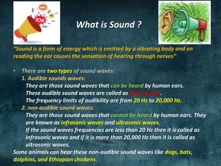 What is Sound ?
“Sound is a form of energy which is emitted by a vibrating body and on
reading the ear causes the sensation of hearing through nerves“
• There are two types of sound waves:
1. Audible sounds waves:
They are those sound waves that can be heard by human ears.
These audible sound waves are called as Sonic waves.
The frequency limits of audibility are from 20 Hz to 20,000 Hz.
2. non-audible sound waves:
They are those sound waves that cannot be heard by human ears. They
are known as infrasonic waves and ultrasonic waves.
If the sound waves frequencies are less than 20 Hz then it is called as
infrasonic waves and if it is more than 20,000 Hz then it is called as
ultrasonic waves.
Some animals can hear these non-audible sound waves like dogs, bats,
dolphins, and Ethiopian chickens.
 