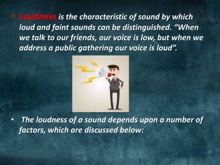 • Loudness is the characteristic of sound by which
loud and faint sounds can be distinguished. “When
we talk to our friends, our voice is low, but when we
address a public gathering our voice is loud”.
• The loudness of a sound depends upon a number of
factors, which are discussed below:
 