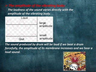  The amplitude of the vibrating body:
The loudness of the sound varies directly with the
amplitude of the vibrating body.
The sound produced by drum will be loud if we beat a drum
forcefully, the amplitude of its membrane increases and we hear a
loud sound.
 