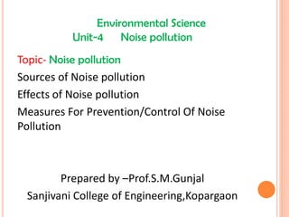 Environmental Science
Unit-4 Noise pollution
Topic- Noise pollution
Sources of Noise pollution
Effects of Noise pollution
Measures For Prevention/Control Of Noise
Pollution
Prepared by –Prof.S.M.Gunjal
Sanjivani College of Engineering,Kopargaon
 