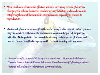 • Noise can have a detrimental effect on animals, increasing the riskof deathby
changingthe delicatebalance in predatoror prey detection and avoidance, and
interferingthe use of the soundsin communication especiallyin relation to
reproduction .
• An impact of noise on animal lifeis the reduction of usable habitat that noisy areas
may cause, which in the case of endangered species maybe part of the pathto
extinction. Noise pollution hascausedthe deathof certainspeciesof whales that
beached themselvesafter beingexposedto the loud soundof militarysonar .
• Some other effectson wildlife& aquatic animals are: > Hormone Imbalance >
Chronic Stress> Panic& Escape Behavior > Abandonment of Offspring> Injury >
Increase in Loudness of Inter species communication .
 