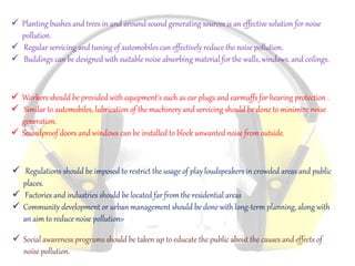  Planting bushes and trees in and around sound generating sources is an effective solution for noise
pollution.
 Regular servicing and tuning of automobiles can effectively reduce the noise pollution.
 Buildings can be designed with suitable noise absorbing material for the walls, windows, and ceilings.
 Workers should be provided with equipment's such as ear plugs and earmuffs for hearing protection .
 Similar to automobiles, lubrication of the machinery and servicing should be done to minimize noise
generation.
 Soundproof doors and windows can be installed to block unwanted noise from outside.
 Regulations should be imposed to restrict the usage of play loudspeakers in crowded areas and public
places.
 Factories and industries should be located far from the residential areas
 Community development or urban management should be done with long-term planning, along with
an aim to reduce noise pollution>
 Social awareness programs should be taken up to educate the public about the causes and effects of
noise pollution.
 