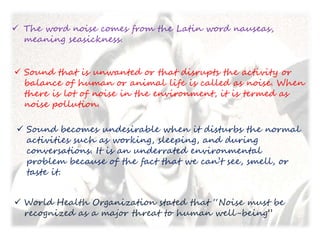  The word noise comes from the Latin word nauseas,
meaning seasickness.
 Sound that is unwanted or that disrupts the activity or
balance of human or animal life is called as noise. When
there is lot of noise in the environment, it is termed as
noise pollution.
 Sound becomes undesirable when it disturbs the normal
activities such as working, sleeping, and during
conversations. It is an underrated environmental
problem because of the fact that we can’t see, smell, or
taste it.
 World Health Organization stated that “Noise must be
recognized as a major threat to human well-being”
 